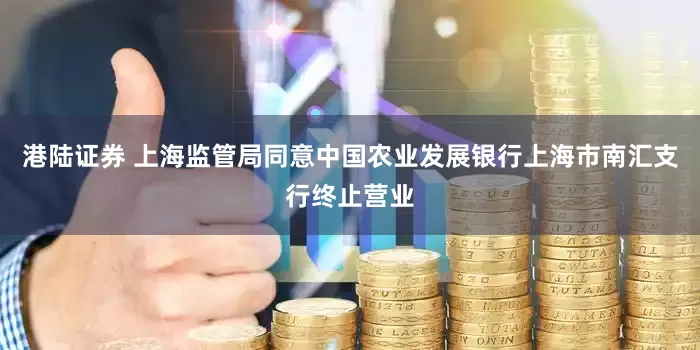 港陆证券 上海监管局同意中国农业发展银行上海市南汇支行终止营业