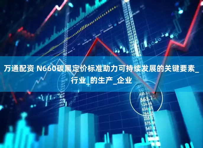 万通配资 N660碳黑定价标准助力可持续发展的关键要素_行业_的生产_企业