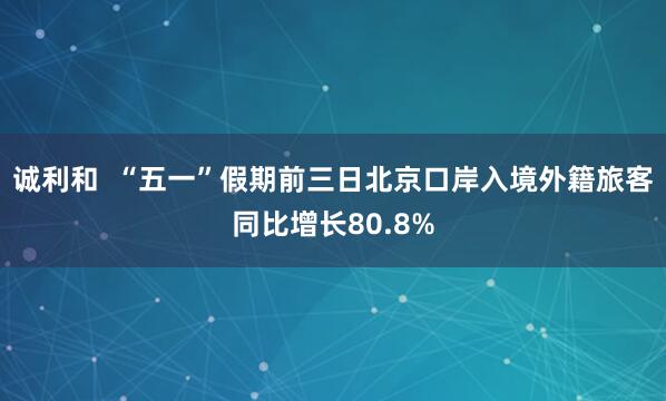 诚利和  “五一”假期前三日北京口岸入境外籍旅客同比增长80.8%