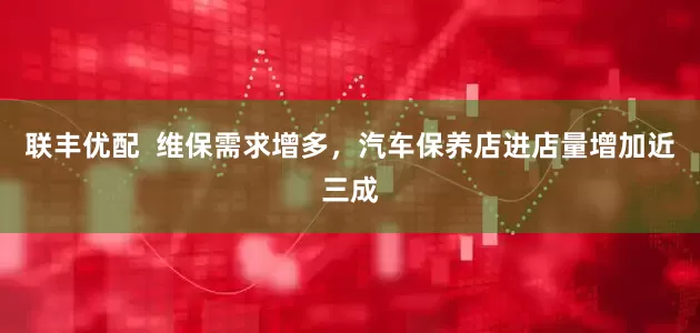 联丰优配  维保需求增多，汽车保养店进店量增加近三成