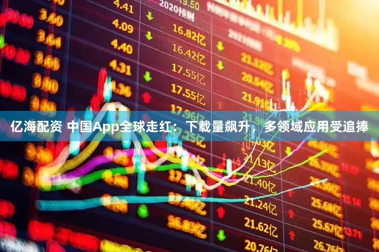 亿海配资 中国App全球走红：下载量飙升，多领域应用受追捧