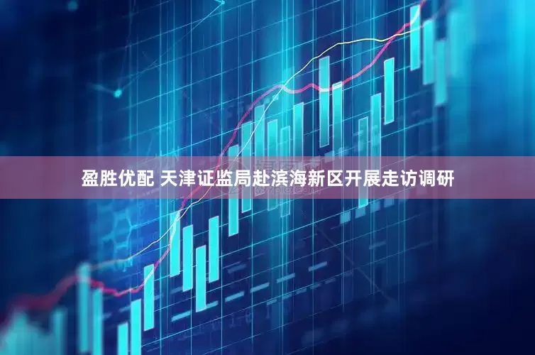 盈胜优配 天津证监局赴滨海新区开展走访调研