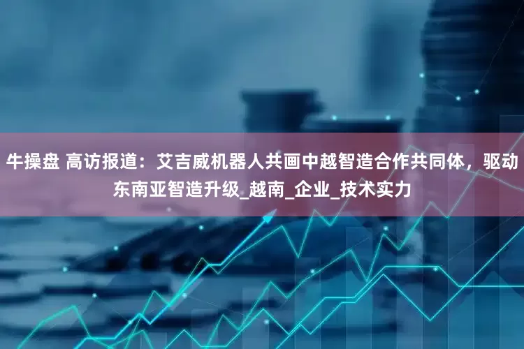 牛操盘 高访报道：艾吉威机器人共画中越智造合作共同体，驱动东南亚智造升级_越南_企业_技术实力