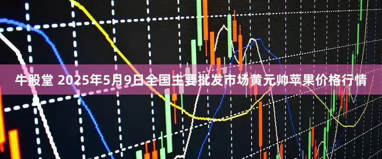 牛股堂 2025年5月9日全国主要批发市场黄元帅苹果价格行情