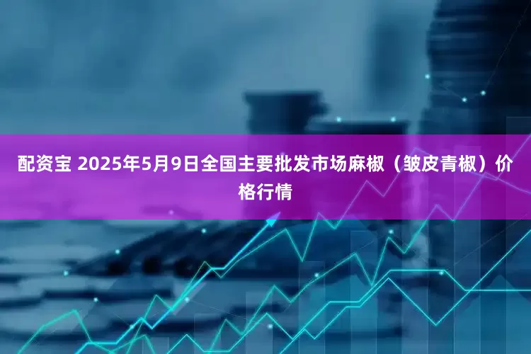 配资宝 2025年5月9日全国主要批发市场麻椒（皱皮青椒）价格行情