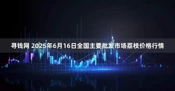 寻钱网 2025年6月16日全国主要批发市场荔枝价格行情