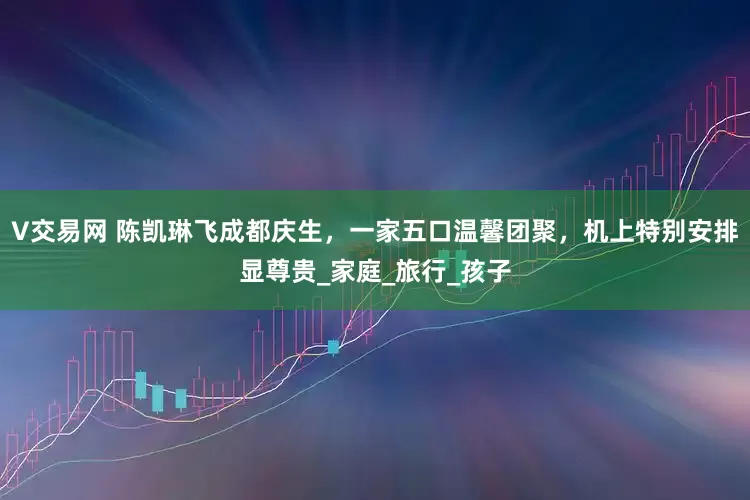V交易网 陈凯琳飞成都庆生，一家五口温馨团聚，机上特别安排显尊贵_家庭_旅行_孩子