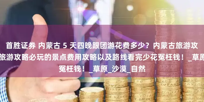 首胜证券 内蒙古 5 天四晚跟团游花费多少？内蒙古旅游攻略 + 内蒙古旅游攻略必玩的景点费用攻略以及路线看完少花冤枉钱！_草原_沙漠_自然
