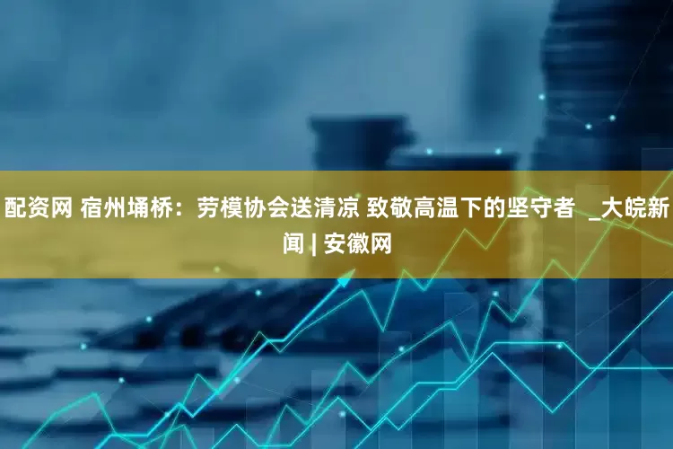 配资网 宿州埇桥：劳模协会送清凉 致敬高温下的坚守者  _大皖新闻 | 安徽网