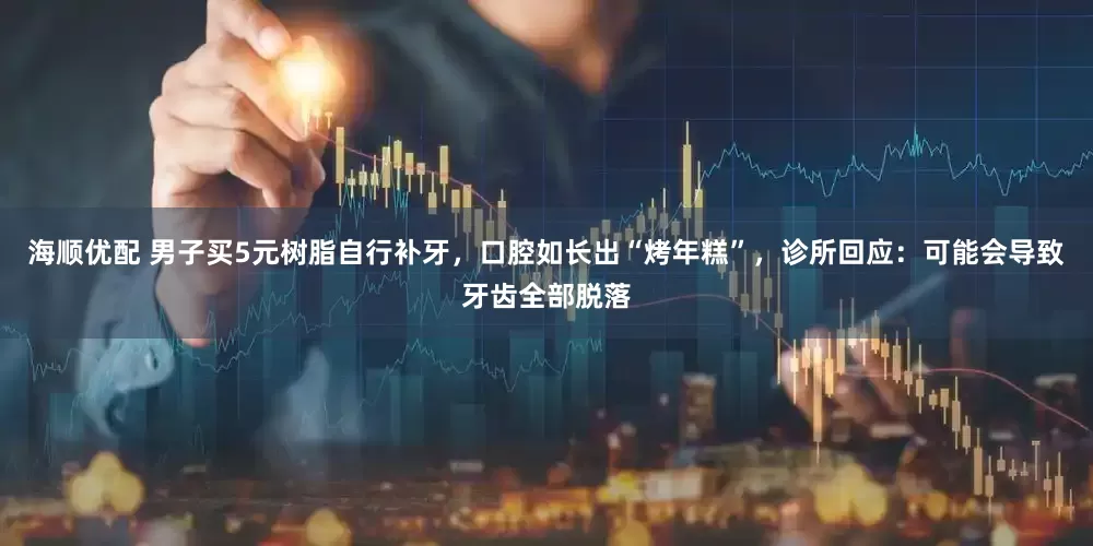 海顺优配 男子买5元树脂自行补牙，口腔如长出“烤年糕”，诊所回应：可能会导致牙齿全部脱落