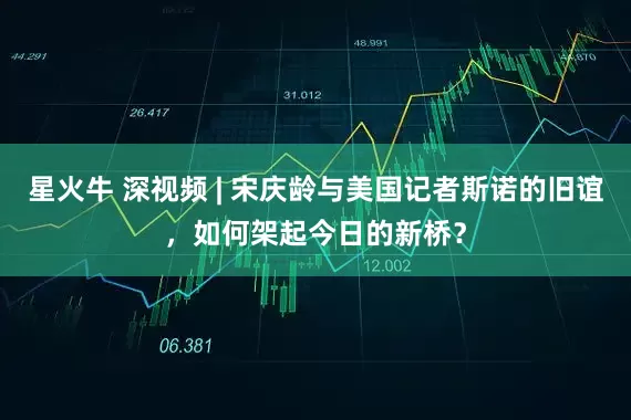 星火牛 深视频 | 宋庆龄与美国记者斯诺的旧谊,如何架起今日的新桥?