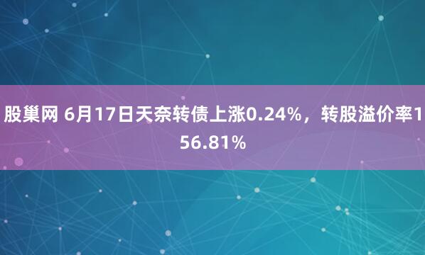 股巢网 6月17日天奈转债上涨0.24%，转股溢价率156.81%