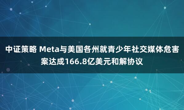 中证策略 Meta与美国各州就青少年社交媒体危害案达成166.8亿美元和解协议